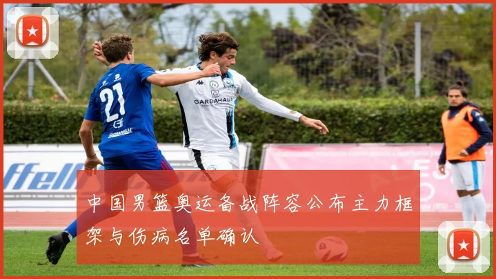 中国男篮奥运备战阵容公布主力框架与伤病名单确认