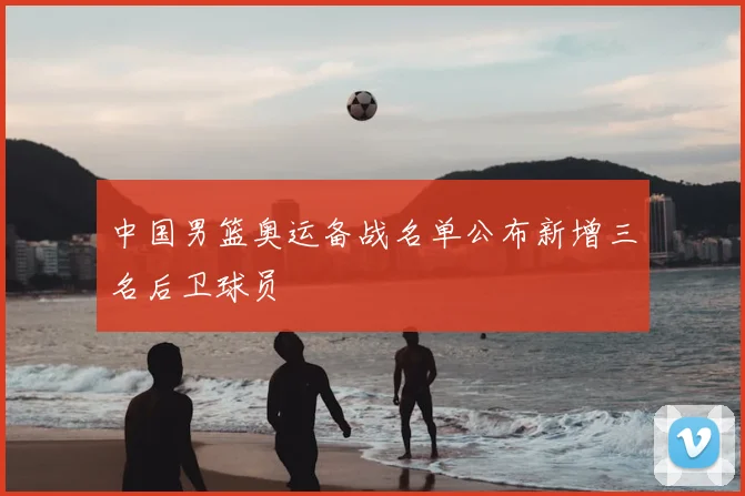 中国男篮奥运备战名单公布新增三名后卫球员