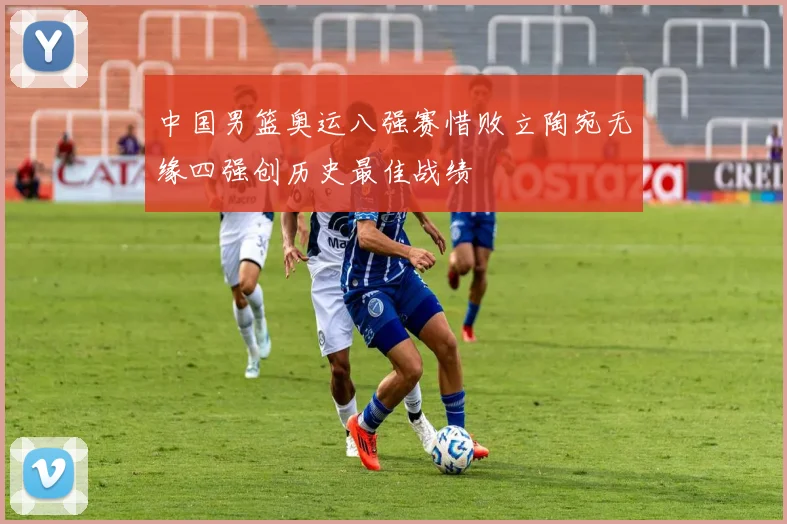 中国男篮奥运八强赛惜败立陶宛无缘四强创历史最佳战绩