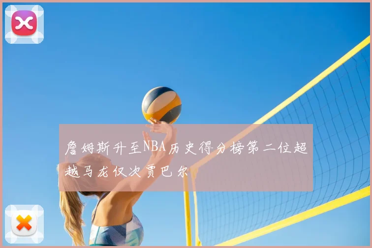 詹姆斯升至NBA历史得分榜第二位超越马龙仅次贾巴尔