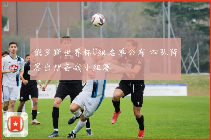 俄罗斯世界杯C组名单公布 四队阵容出炉备战小组赛