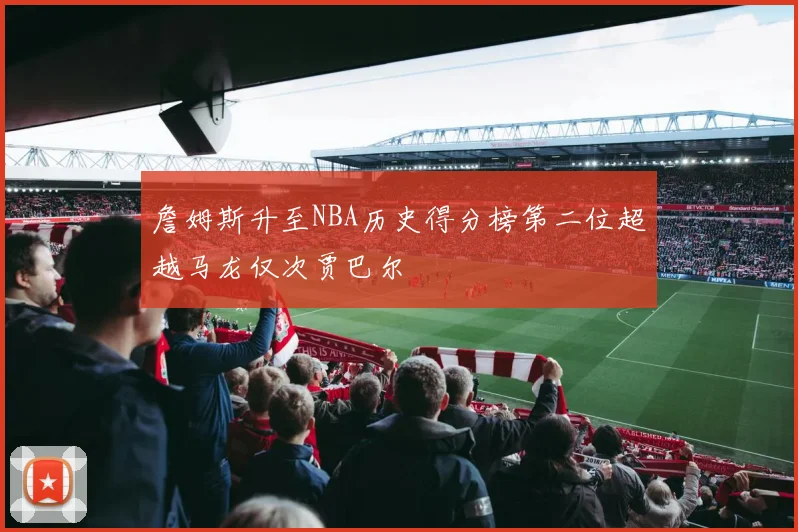 詹姆斯升至NBA历史得分榜第二位超越马龙仅次贾巴尔