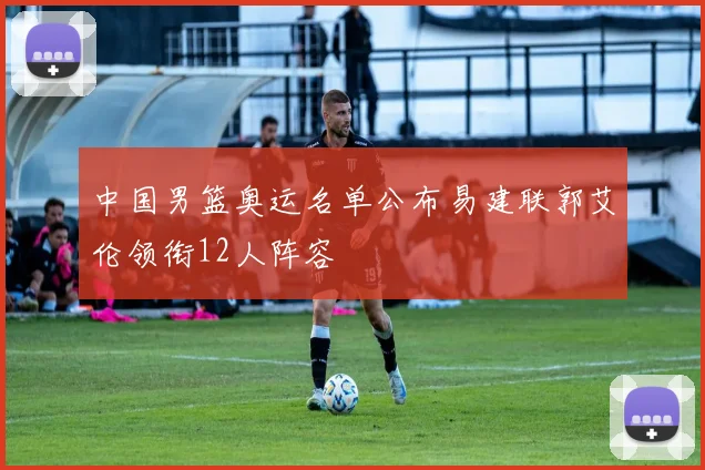 中国男篮奥运名单公布易建联郭艾伦领衔12人阵容