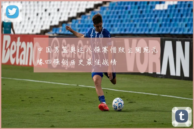 中国男篮奥运八强赛惜败立陶宛无缘四强创历史最佳战绩