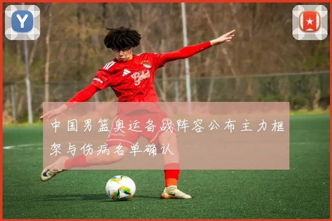 中国男篮奥运备战阵容公布主力框架与伤病名单确认