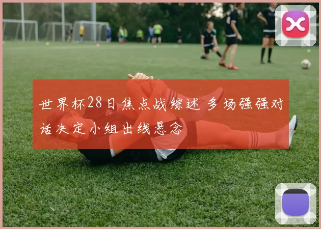 世界杯28日焦点战综述 多场强强对话决定小组出线悬念