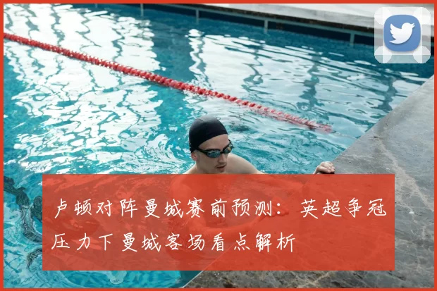 卢顿对阵曼城赛前预测：英超争冠压力下曼城客场看点解析