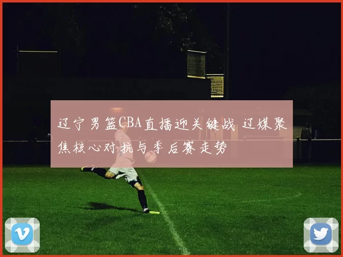 辽宁男篮CBA直播迎关键战 辽媒聚焦核心对抗与季后赛走势