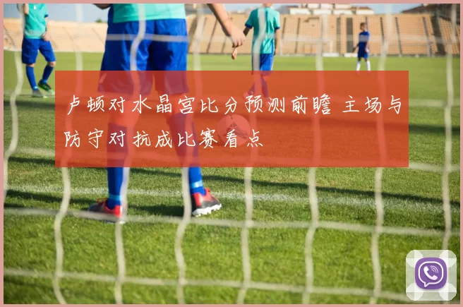 卢顿对水晶宫比分预测前瞻 主场与防守对抗成比赛看点