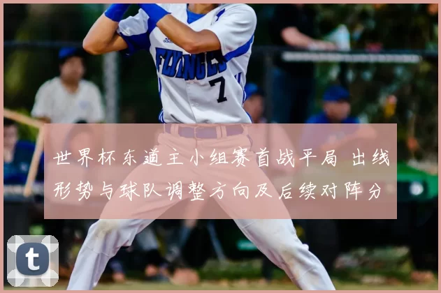 世界杯东道主小组赛首战平局 出线形势与球队调整方向及后续对阵分析