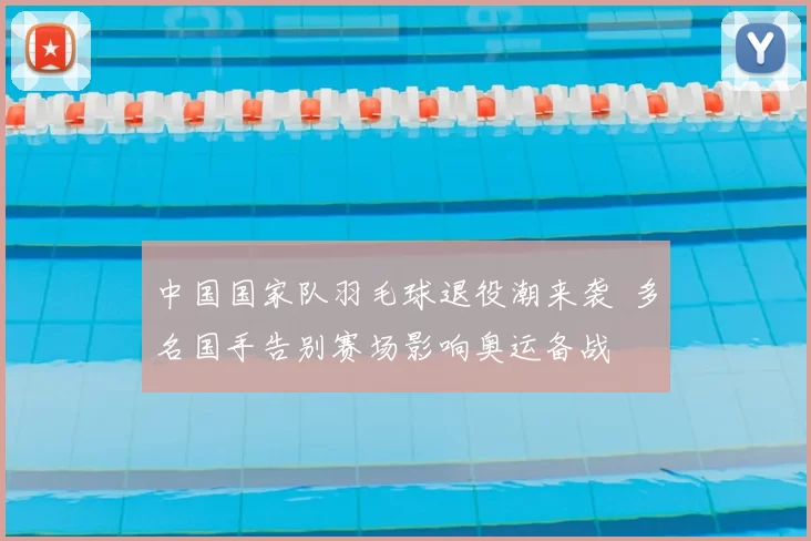 中国国家队羽毛球退役潮来袭 多名国手告别赛场影响奥运备战