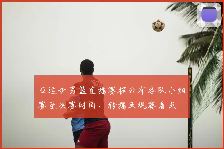 亚运会男篮直播赛程公布各队小组赛至决赛时间、转播及观赛看点