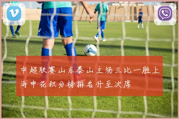 中超联赛山东泰山主场三比一胜上海申花积分榜排名升至次席