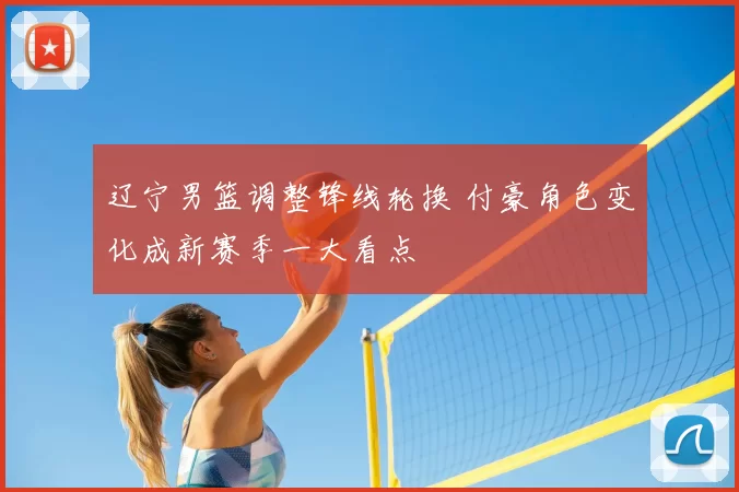 辽宁男篮调整锋线轮换 付豪角色变化成新赛季一大看点
