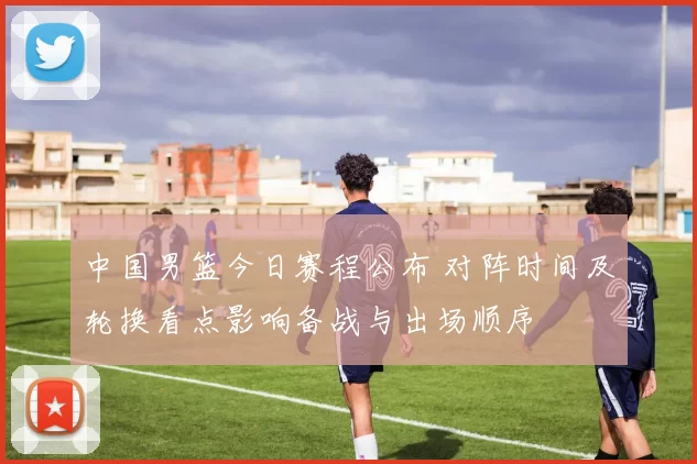 中国男篮今日赛程公布 对阵时间及轮换看点影响备战与出场顺序