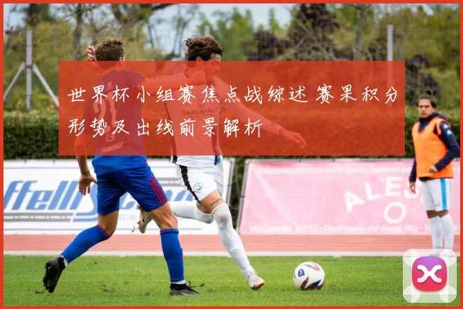世界杯小组赛焦点战综述 赛果积分形势及出线前景解析