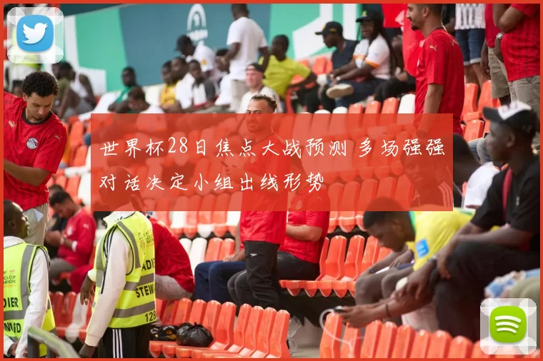 世界杯28日焦点大战预测 多场强强对话决定小组出线形势