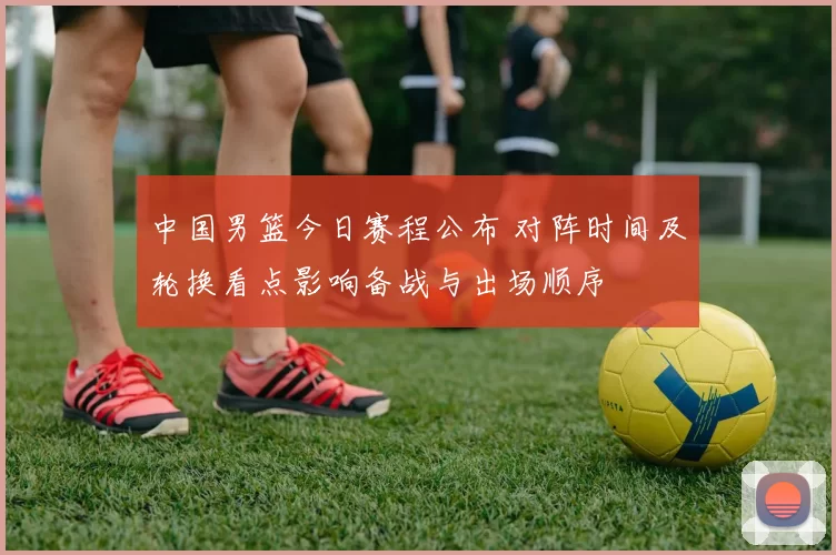 中国男篮今日赛程公布 对阵时间及轮换看点影响备战与出场顺序