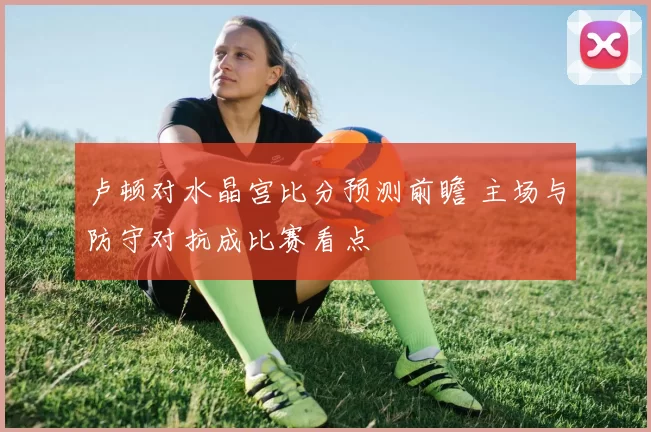 卢顿对水晶宫比分预测前瞻 主场与防守对抗成比赛看点