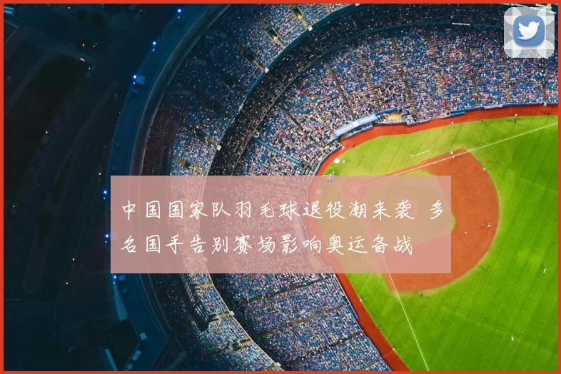 中国国家队羽毛球退役潮来袭 多名国手告别赛场影响奥运备战