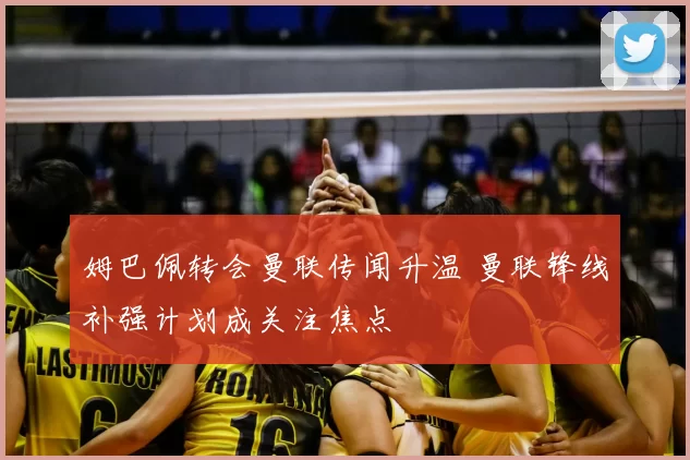 姆巴佩转会曼联传闻升温 曼联锋线补强计划成关注焦点