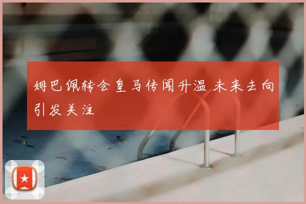 姆巴佩转会皇马传闻升温 未来去向引发关注