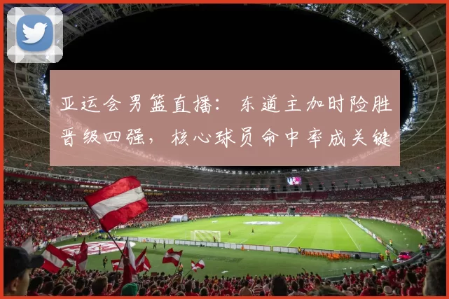亚运会男篮直播：东道主加时险胜晋级四强，核心球员命中率成关键