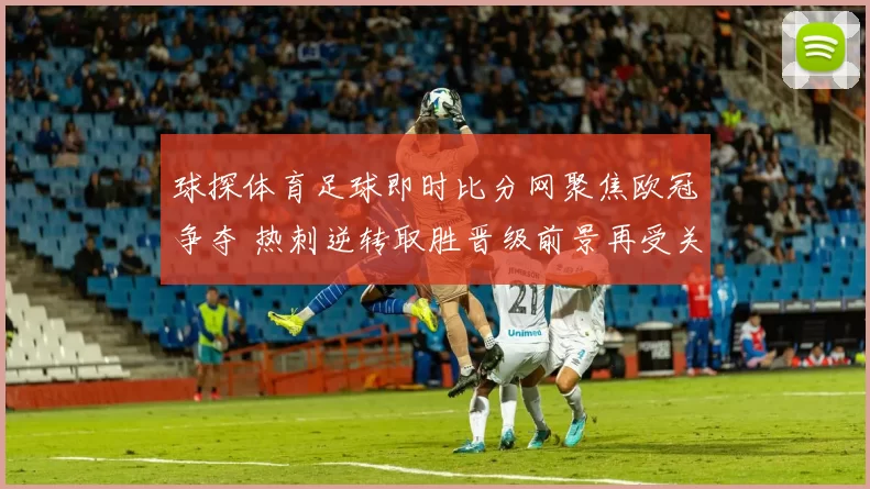 球探体育足球即时比分网聚焦欧冠争夺 热刺逆转取胜晋级前景再受关注