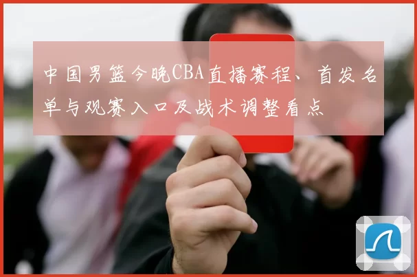 中国男篮今晚CBA直播赛程、首发名单与观赛入口及战术调整看点