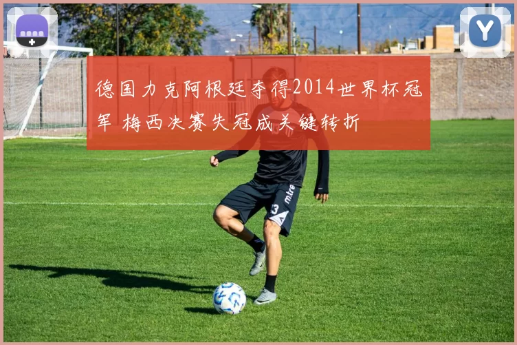 德国力克阿根廷夺得2014世界杯冠军 梅西决赛失冠成关键转折