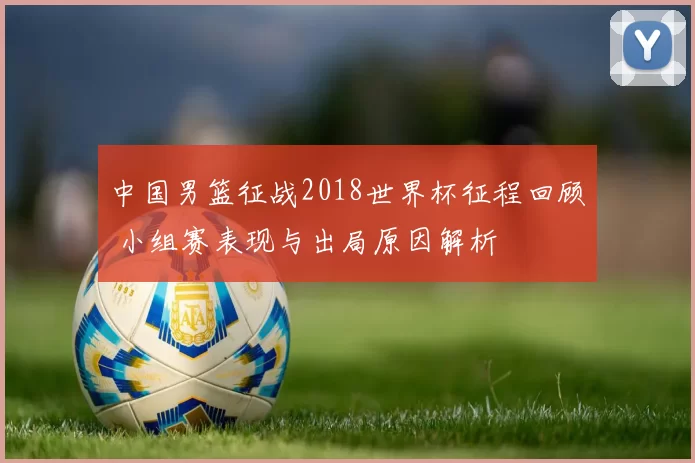 中国男篮征战2018世界杯征程回顾 小组赛表现与出局原因解析