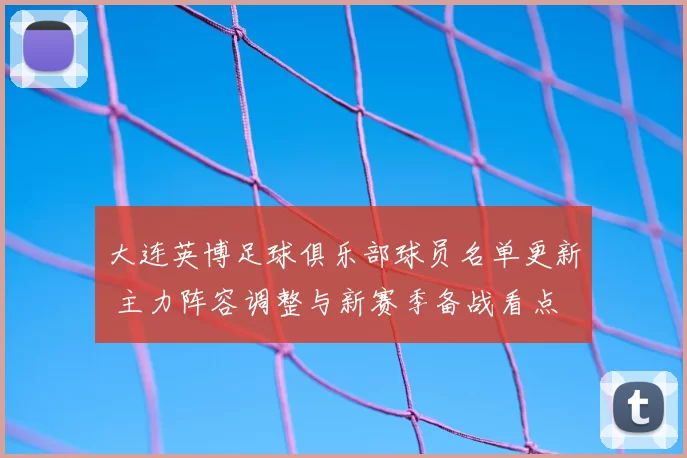 大连英博足球俱乐部球员名单更新 主力阵容调整与新赛季备战看点