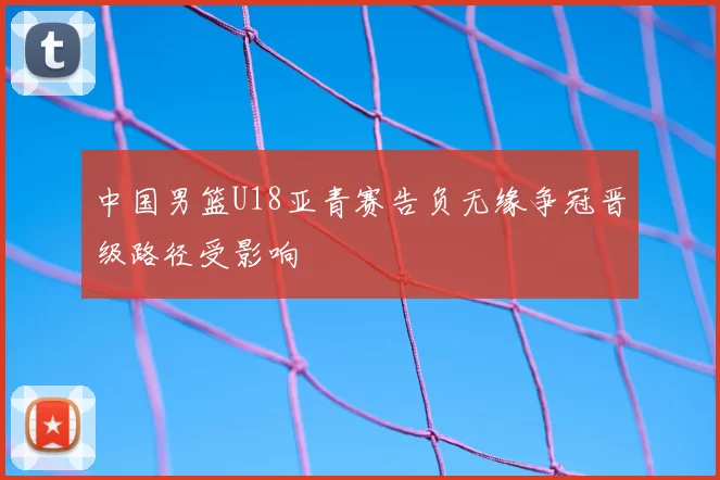 中国男篮U18亚青赛告负无缘争冠晋级路径受影响