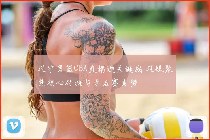 辽宁男篮CBA直播迎关键战 辽媒聚焦核心对抗与季后赛走势