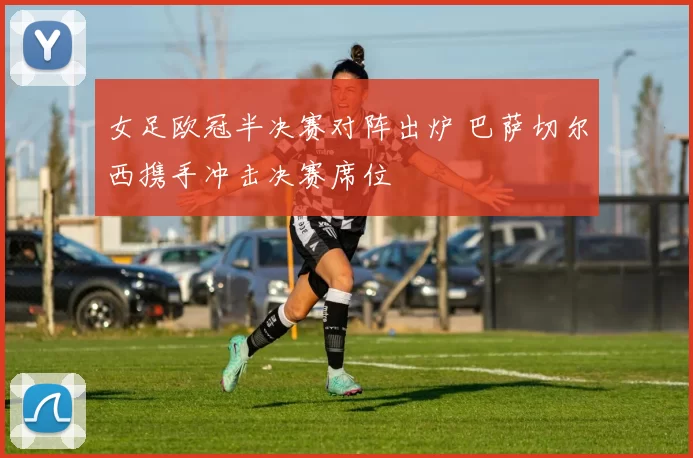 女足欧冠半决赛对阵出炉 巴萨切尔西携手冲击决赛席位