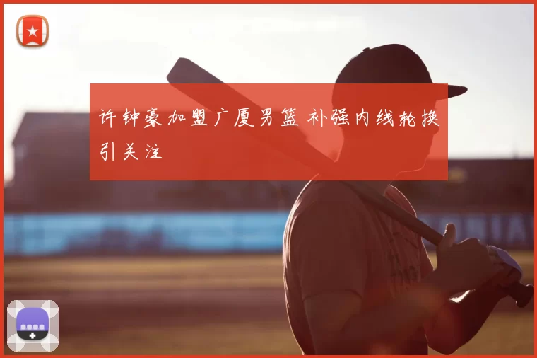许钟豪加盟广厦男篮 补强内线轮换引关注