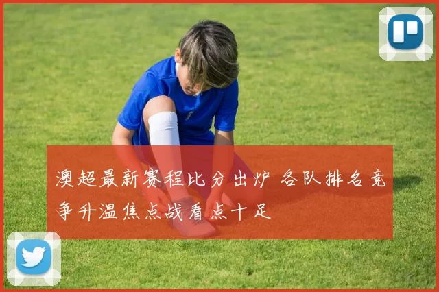 澳超最新赛程比分出炉 各队排名竞争升温焦点战看点十足