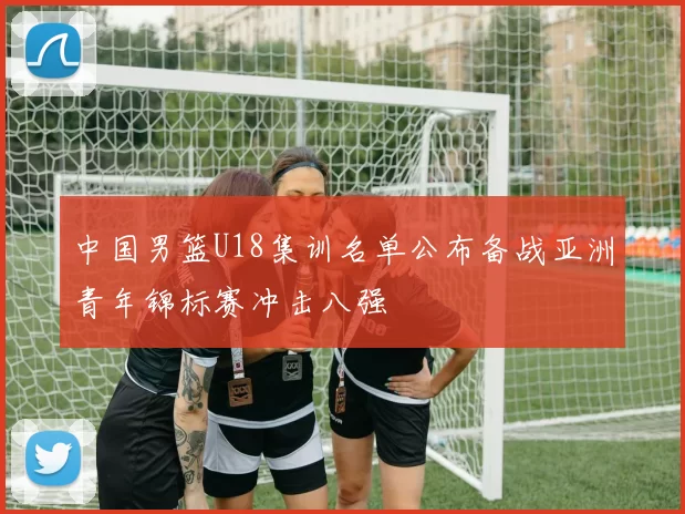 中国男篮U18集训名单公布备战亚洲青年锦标赛冲击八强