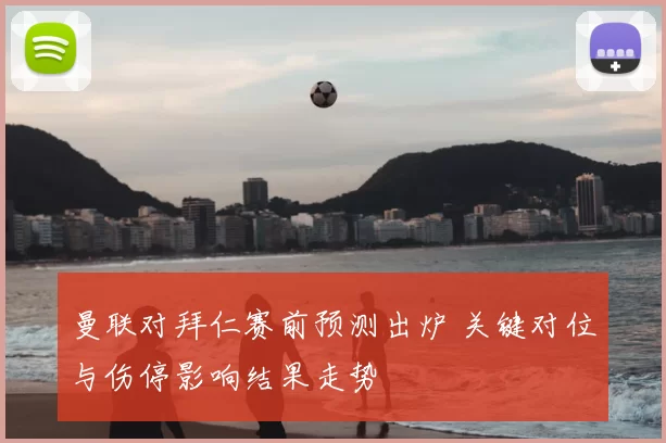 曼联对拜仁赛前预测出炉 关键对位与伤停影响结果走势