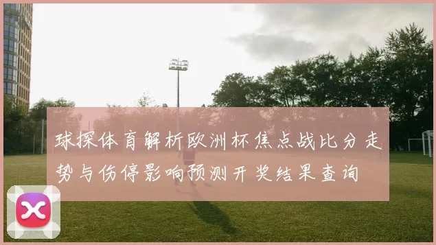 球探体育解析欧洲杯焦点战比分走势与伤停影响预测开奖结果查询