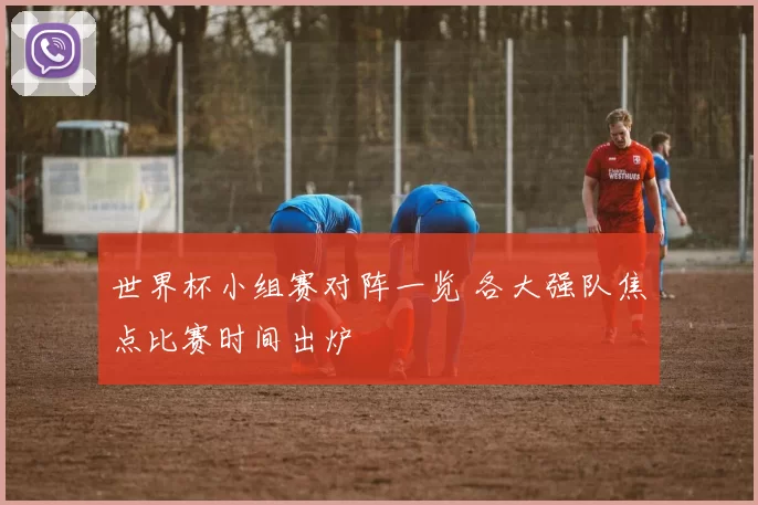 世界杯小组赛对阵一览 各大强队焦点比赛时间出炉