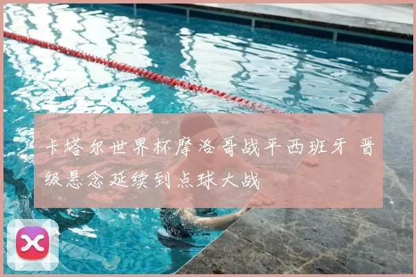 卡塔尔世界杯摩洛哥战平西班牙 晋级悬念延续到点球大战