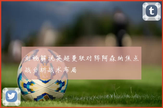刘畅解说英超曼联对阵阿森纳焦点战分析战术布局