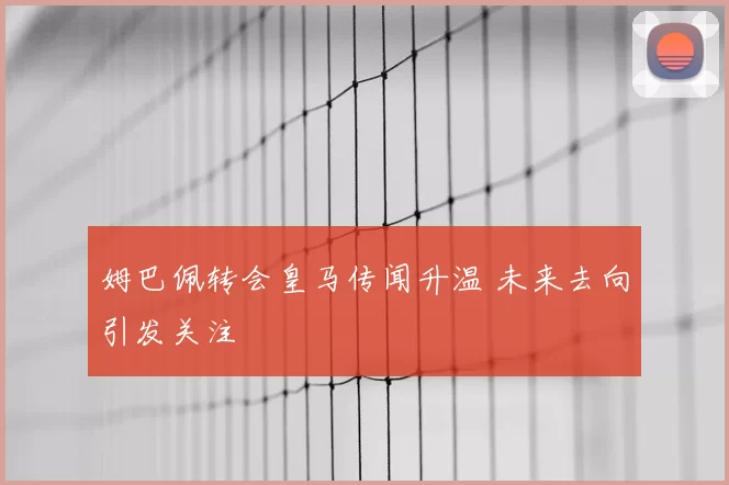 姆巴佩转会皇马传闻升温 未来去向引发关注