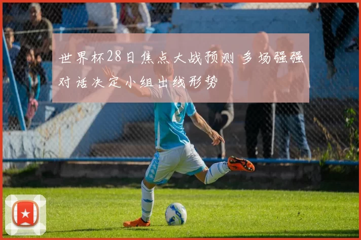 世界杯28日焦点大战预测 多场强强对话决定小组出线形势