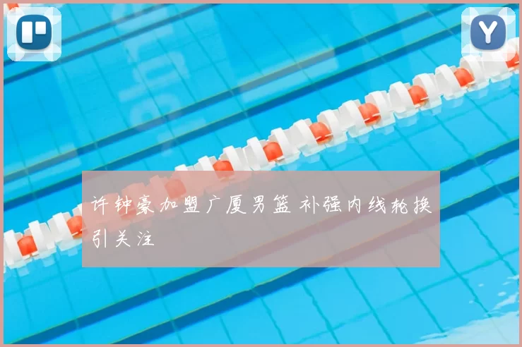 许钟豪加盟广厦男篮 补强内线轮换引关注