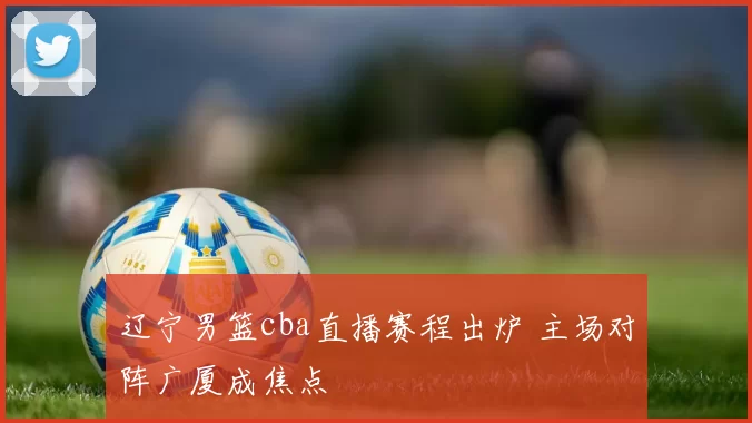 辽宁男篮cba直播赛程出炉 主场对阵广厦成焦点