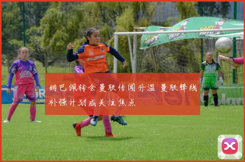 姆巴佩转会曼联传闻升温 曼联锋线补强计划成关注焦点