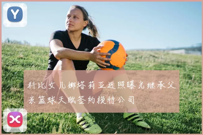 科比女儿娜塔莉亚近照曝光继承父亲篮球天赋签约模特公司