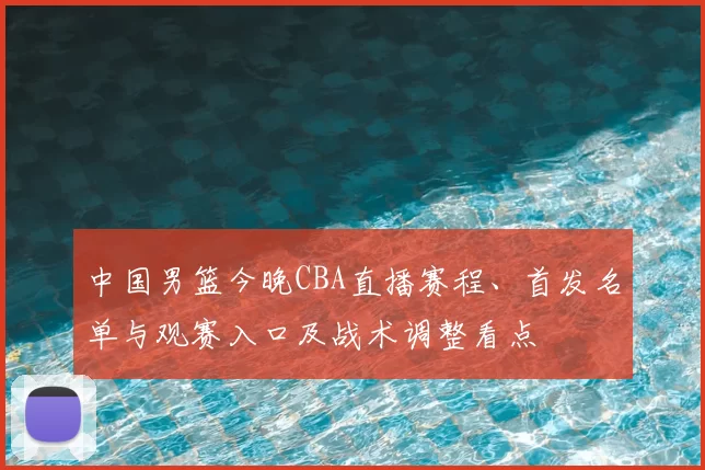 中国男篮今晚CBA直播赛程、首发名单与观赛入口及战术调整看点